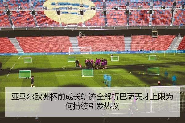 亚马尔欧洲杯前成长轨迹全解析巴萨天才上限为何持续引发热议